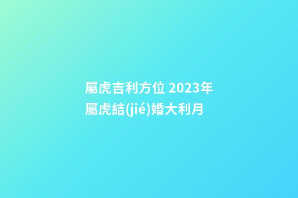 屬虎吉利方位 2023年屬虎結(jié)婚大利月